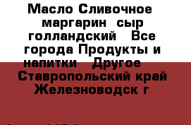 Масло Сливочное ,маргарин ,сыр голландский - Все города Продукты и напитки » Другое   . Ставропольский край,Железноводск г.